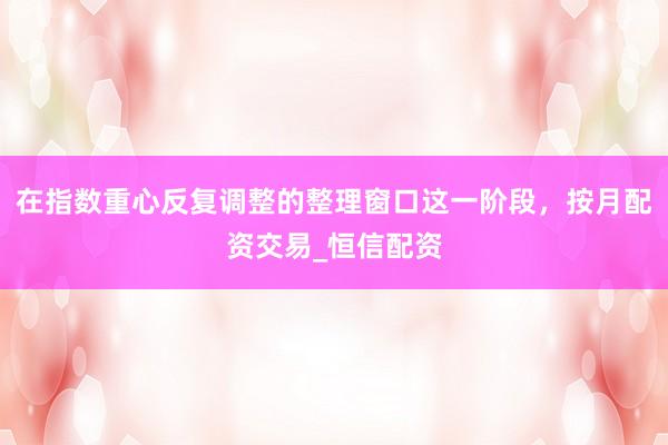在指数重心反复调整的整理窗口这一阶段，按月配资交易_恒信配资