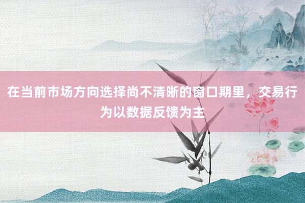 在当前市场方向选择尚不清晰的窗口期里，交易行为以数据反馈为主