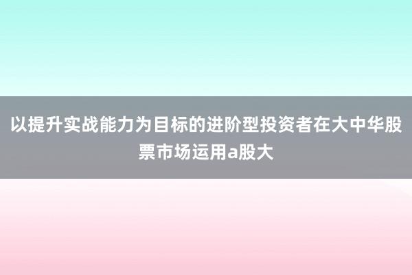 以提升实战能力为目标的进阶型投资者在大中华股票市场运用a股大
