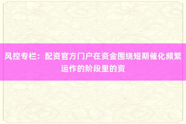 风控专栏：配资官方门户在资金围绕短期催化频繁运作的阶段里的资