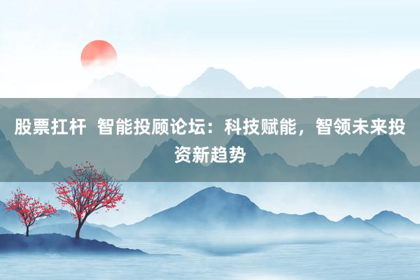 股票扛杆  智能投顾论坛：科技赋能，智领未来投资新趋势