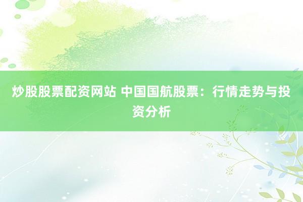 炒股股票配资网站 中国国航股票：行情走势与投资分析