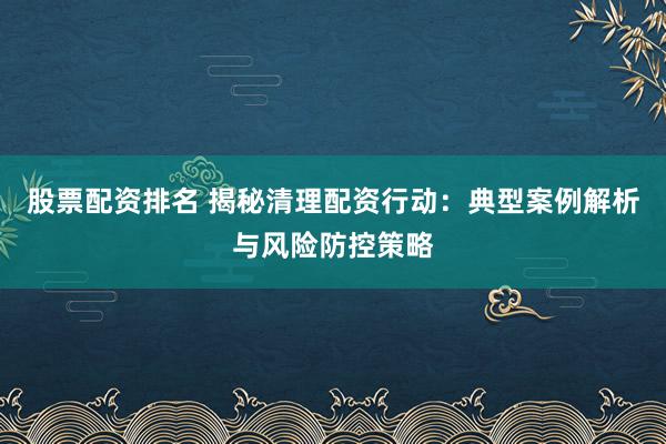 股票配资排名 揭秘清理配资行动：典型案例解析与风险防控策略