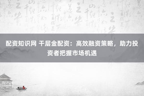 配资知识网 干层金配资：高效融资策略，助力投资者把握市场机遇