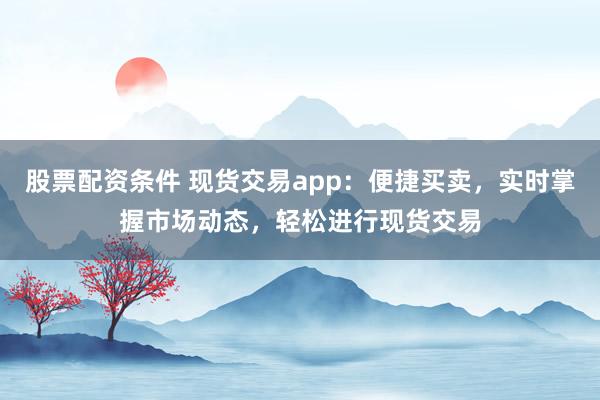 股票配资条件 现货交易app：便捷买卖，实时掌握市场动态，轻松进行现货交易