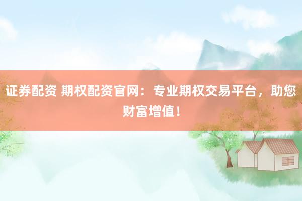 证券配资 期权配资官网：专业期权交易平台，助您财富增值！