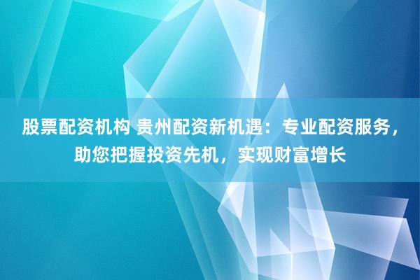股票配资机构 贵州配资新机遇：专业配资服务，助您把握投资先机，实现财富增长