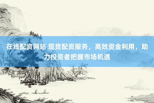 在线配资网站 现货配资服务，高效资金利用，助力投资者把握市场机遇