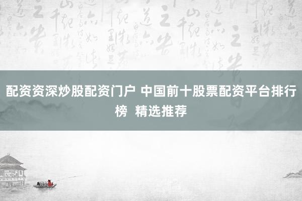 配资资深炒股配资门户 中国前十股票配资平台排行榜  精选推荐