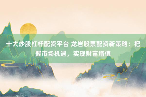 十大炒股杠杆配资平台 龙岩股票配资新策略：把握市场机遇，实现财富增值