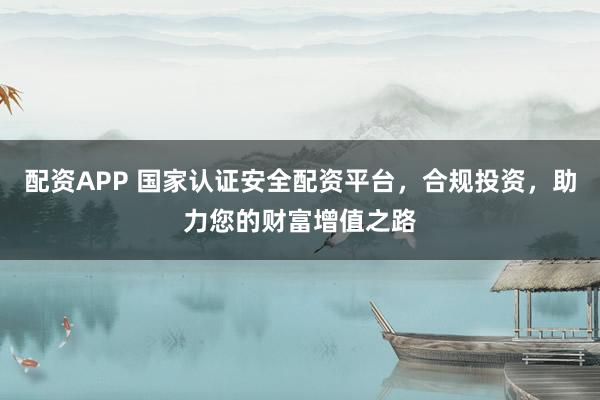配资APP 国家认证安全配资平台，合规投资，助力您的财富增值之路