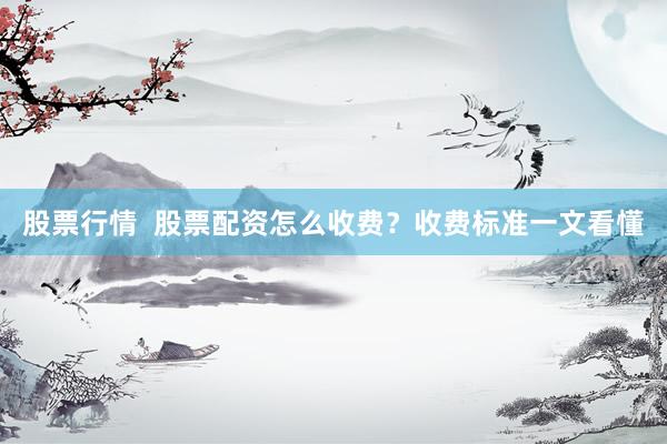 股票行情  股票配资怎么收费？收费标准一文看懂