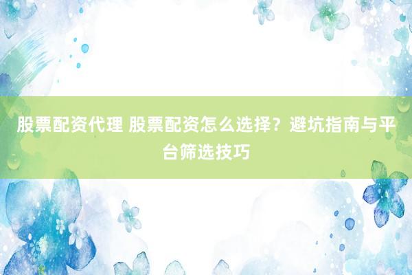 股票配资代理 股票配资怎么选择?避坑指南与平台筛选技巧