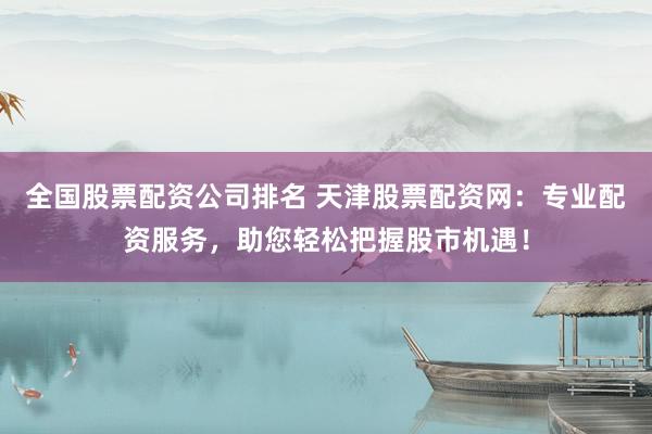 全国股票配资公司排名 天津股票配资网:专业配资服务,助您轻松把握股市机遇!