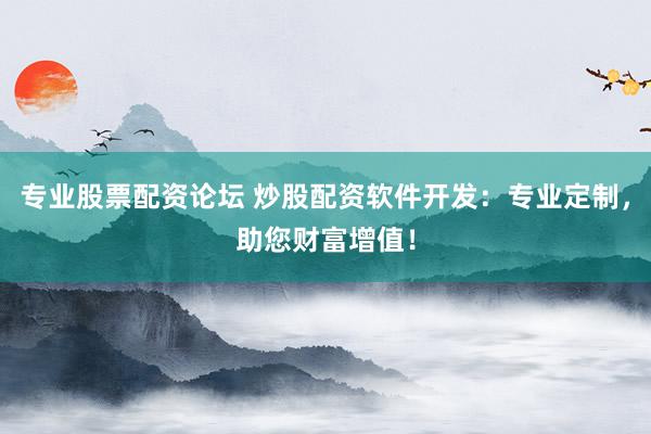 专业股票配资论坛 炒股配资软件开发：专业定制，助您财富增值！