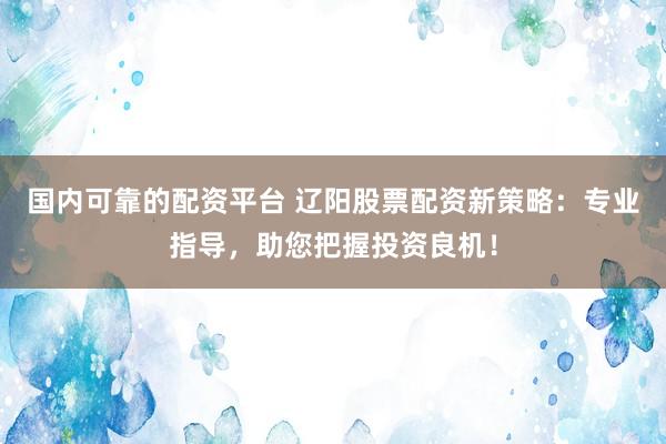 国内可靠的配资平台 辽阳股票配资新策略:专业指导,助您把握投资良机!