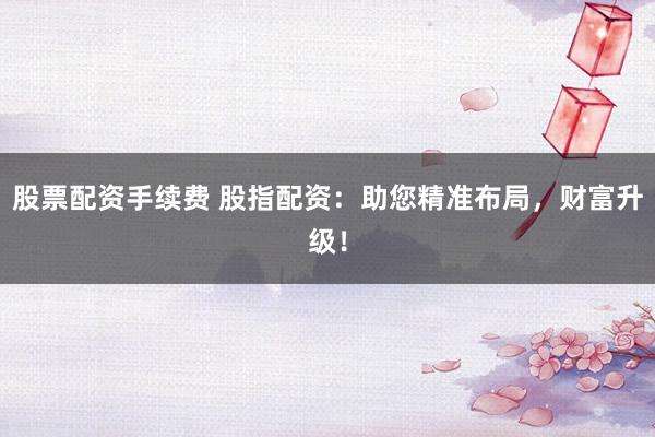股票配资手续费 股指配资：助您精准布局，财富升级！