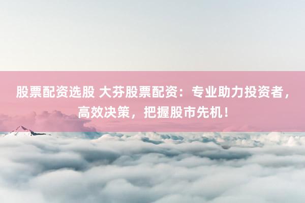 股票配资选股 大芬股票配资：专业助力投资者，高效决策，把握股市先机！
