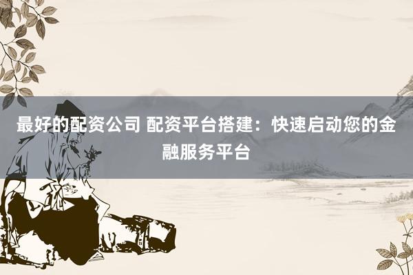 最好的配资公司 配资平台搭建：快速启动您的金融服务平台