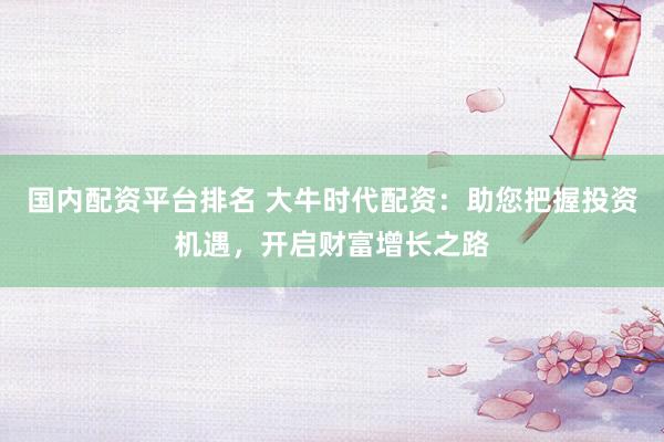 国内配资平台排名 大牛时代配资：助您把握投资机遇，开启财富增长之路