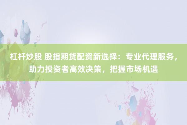 杠杆炒股 股指期货配资新选择：专业代理服务，助力投资者高效决策，把握市场机遇