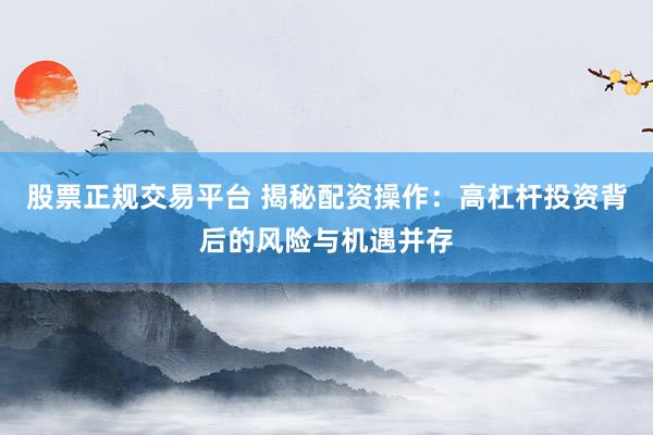 股票正规交易平台 揭秘配资操作:高杠杆投资背后的风险与机遇并存