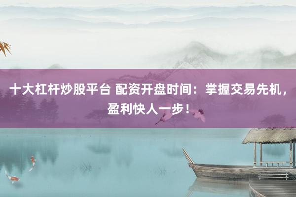 十大杠杆炒股平台 配资开盘时间：掌握交易先机，盈利快人一步！