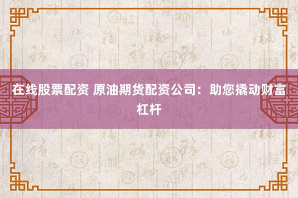 在线股票配资 原油期货配资公司：助您撬动财富杠杆