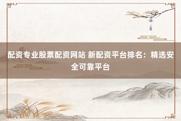 配资专业股票配资网站 新配资平台排名：精选安全可靠平台