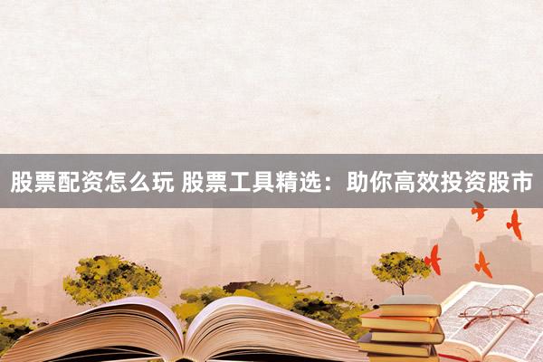 股票配资怎么玩 股票工具精选：助你高效投资股市