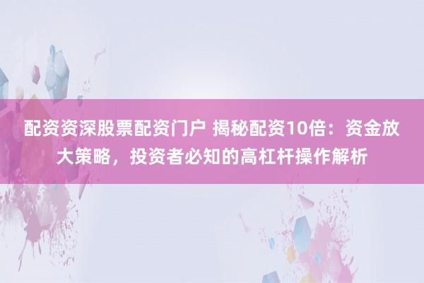 配资资深股票配资门户 揭秘配资10倍：资金放大策略，投资者必知的高杠杆操作解析
