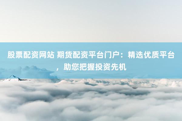 股票配资网站 期货配资平台门户：精选优质平台，助您把握投资先机