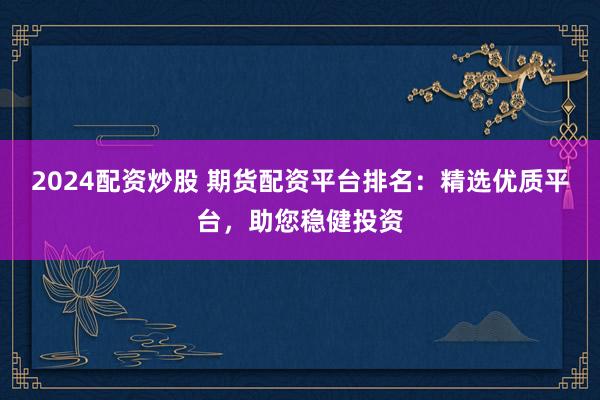 2024配资炒股 期货配资平台排名：精选优质平台，助您稳健投资