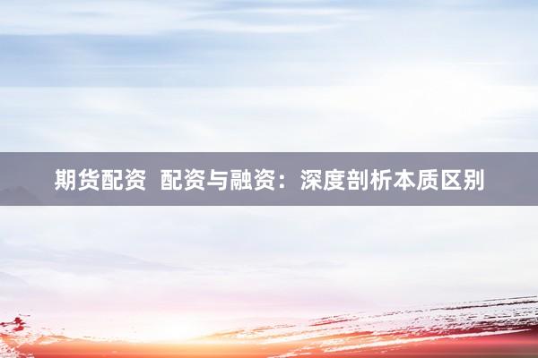 期货配资  配资与融资：深度剖析本质区别