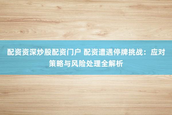 配资资深炒股配资门户 配资遭遇停牌挑战：应对策略与风险处理全解析