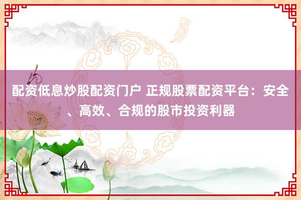 配资低息炒股配资门户 正规股票配资平台：安全、高效、合规的股市投资利器
