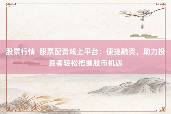 股票行情  股票配资线上平台：便捷融资，助力投资者轻松把握股市机遇