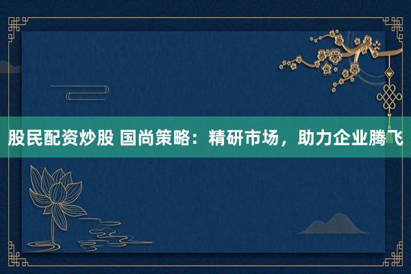 股民配资炒股 国尚策略：精研市场，助力企业腾飞
