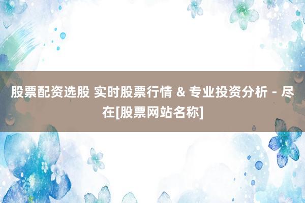 股票配资选股 实时股票行情 & 专业投资分析 - 尽在[股票网站名称]