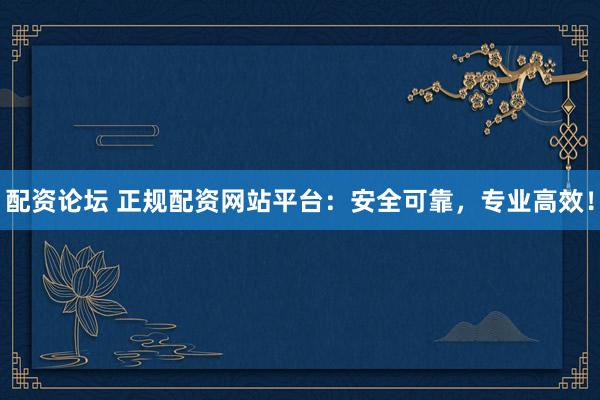 配资论坛 正规配资网站平台：安全可靠，专业高效！