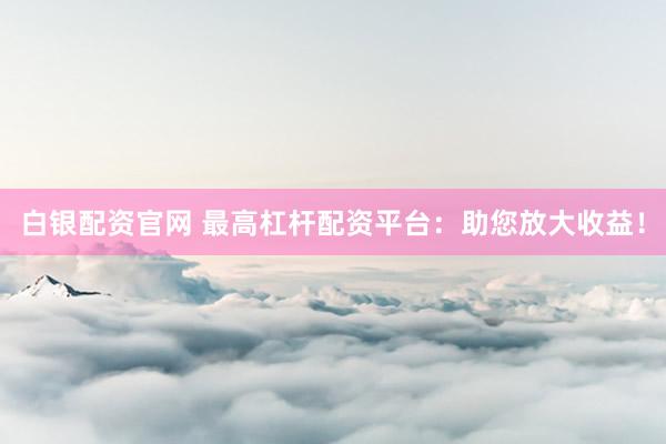 白银配资官网 最高杠杆配资平台：助您放大收益！