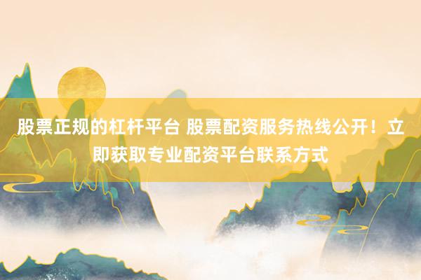 股票正规的杠杆平台 股票配资服务热线公开！立即获取专业配资平台联系方式