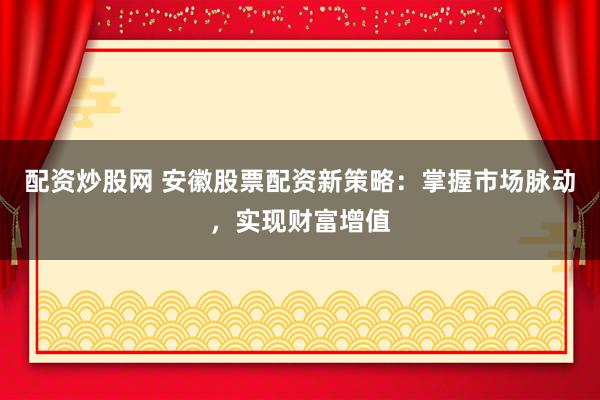 配资炒股网 安徽股票配资新策略：掌握市场脉动，实现财富增值
