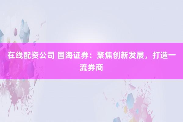 在线配资公司 国海证券：聚焦创新发展，打造一流券商