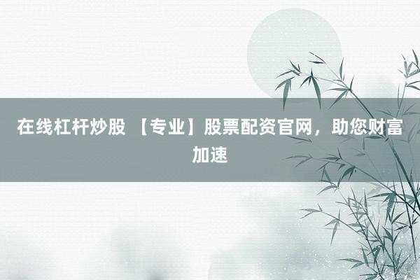 在线杠杆炒股 【专业】股票配资官网，助您财富加速