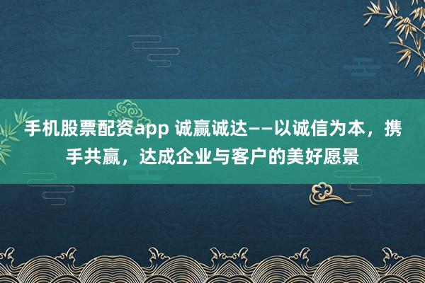 手机股票配资app 诚赢诚达——以诚信为本，携手共赢，达成企业与客户的美好愿景