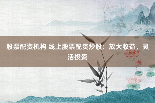 股票配资机构 线上股票配资炒股：放大收益，灵活投资