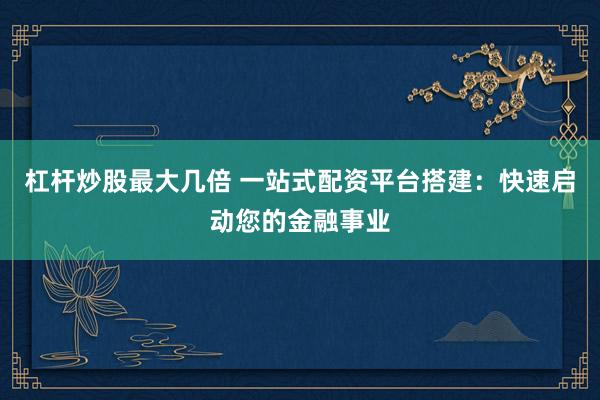 杠杆炒股最大几倍 一站式配资平台搭建：快速启动您的金融事业