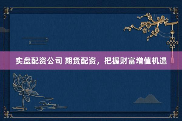 实盘配资公司 期货配资，把握财富增值机遇
