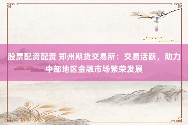 股票配资配资 郑州期货交易所：交易活跃，助力中部地区金融市场繁荣发展